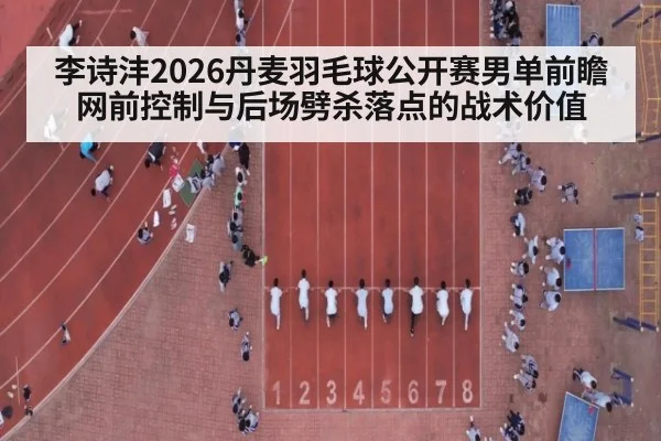 李诗沣2026丹麦羽毛球公开赛男单前瞻 网前控制与后场劈杀落点的战术价值